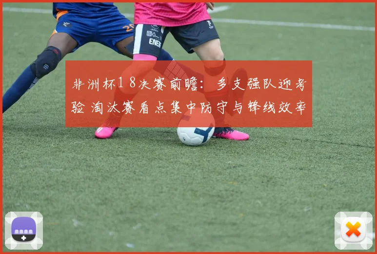 非洲杯1 8决赛前瞻：多支强队迎考验 淘汰赛看点集中防守与锋线效率