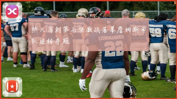热火马刺第七场激战落幕詹姆斯率队逆转夺冠
