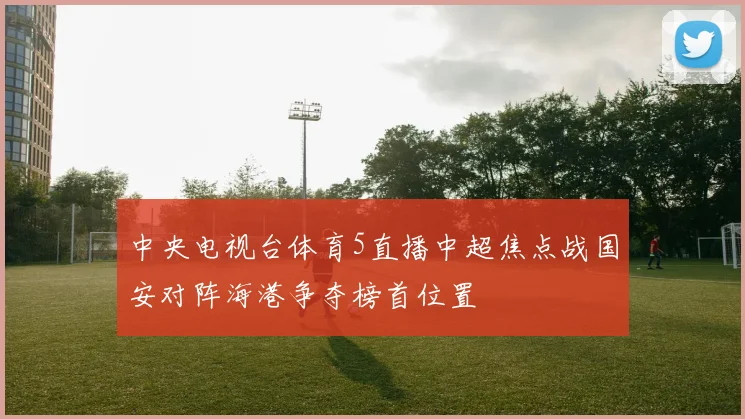 中央电视台体育5直播中超焦点战国安对阵海港争夺榜首位置