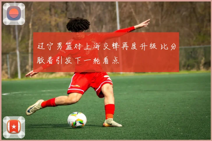 辽宁男篮对上海交锋再度升级 比分胶着引发下一轮看点