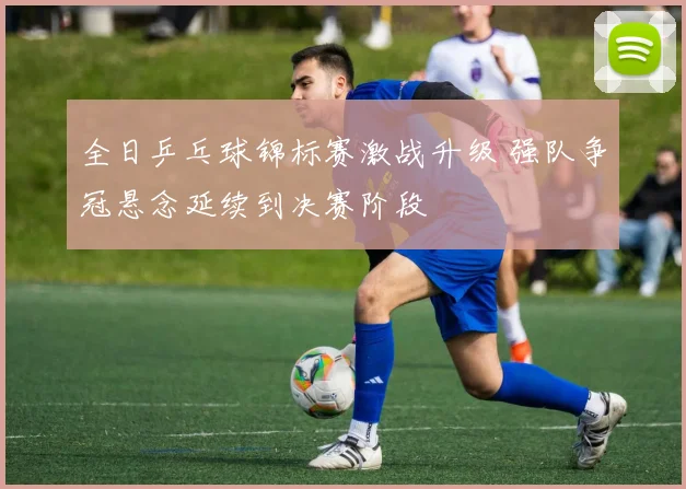 全日乒乓球锦标赛激战升级 强队争冠悬念延续到决赛阶段