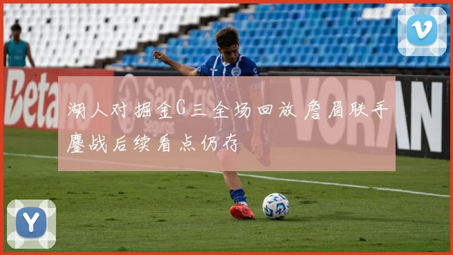 湖人对掘金G三全场回放 詹眉联手鏖战后续看点仍存