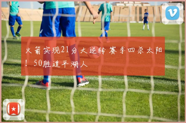 火箭实现21分大逆转 赛季四杀太阳！50胜追平湖人