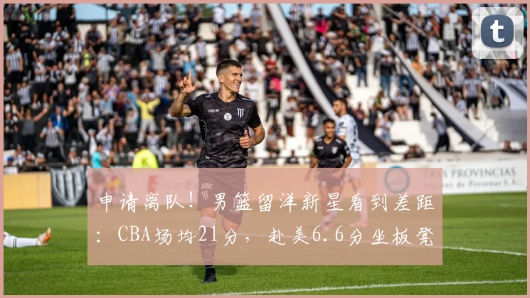 申请离队！男篮留洋新星看到差距：CBA场均21分，赴美6.6分坐板凳