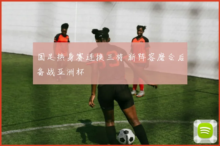 国足热身赛连换三将 新阵容磨合后备战亚洲杯