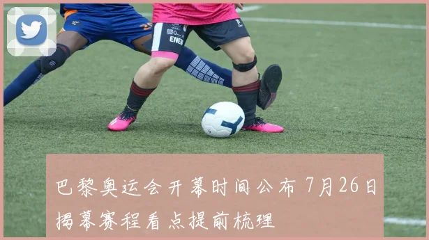 巴黎奥运会开幕时间公布 7月26日揭幕赛程看点提前梳理