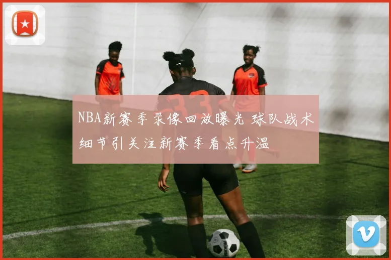 NBA新赛季录像回放曝光 球队战术细节引关注新赛季看点升温