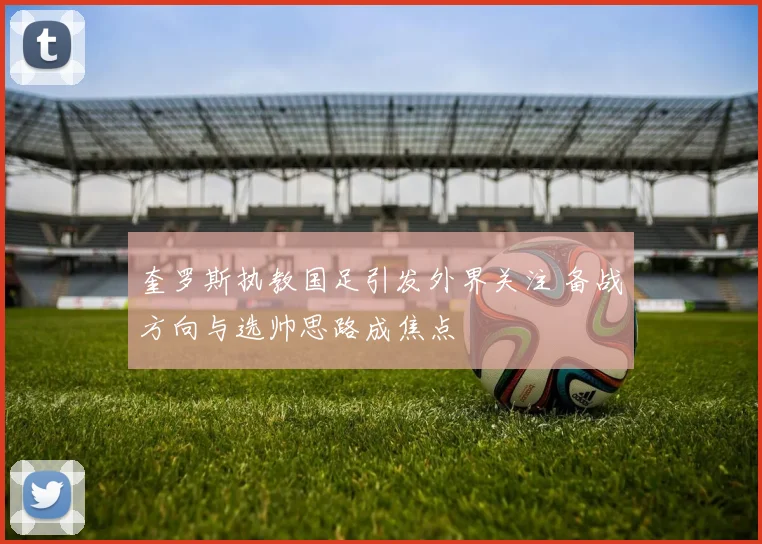 奎罗斯执教国足引发外界关注 备战方向与选帅思路成焦点