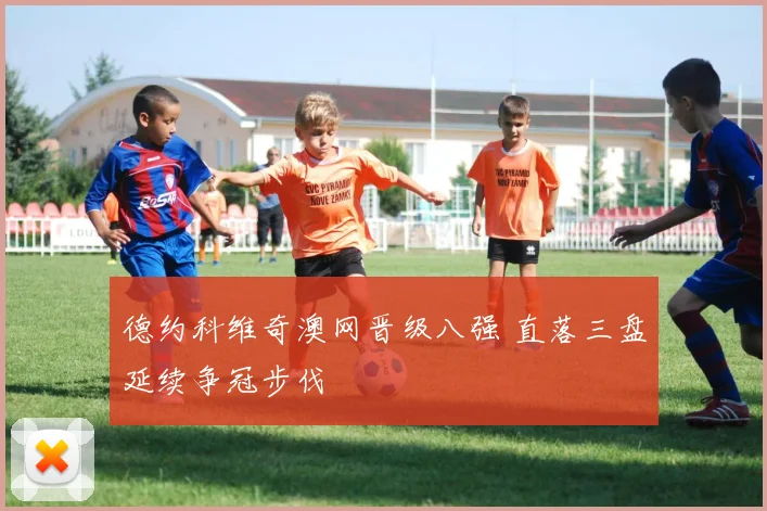 德约科维奇澳网晋级八强 直落三盘延续争冠步伐