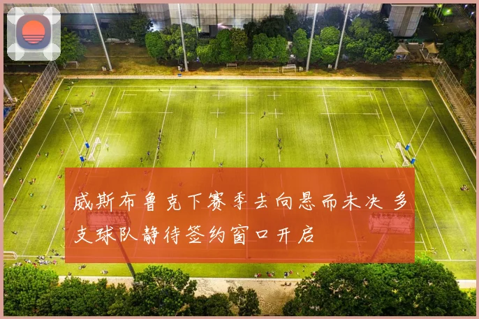 威斯布鲁克下赛季去向悬而未决 多支球队静待签约窗口开启