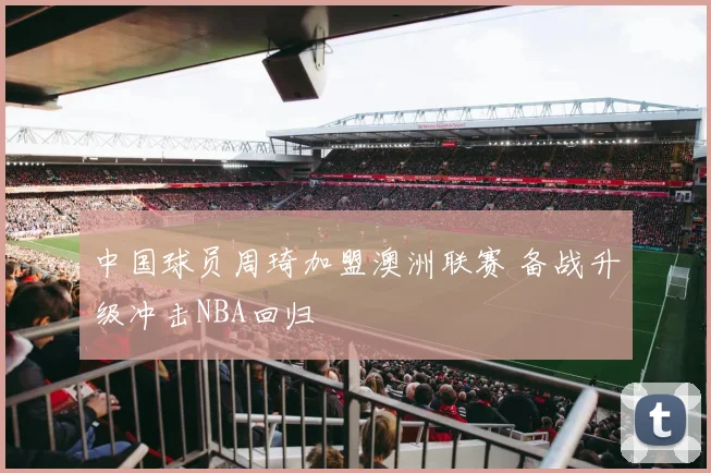 中国球员周琦加盟澳洲联赛 备战升级冲击NBA回归