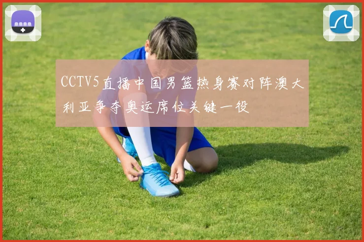CCTV5直播中国男篮热身赛对阵澳大利亚争夺奥运席位关键一役