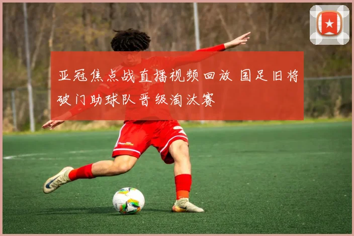 亚冠焦点战直播视频回放 国足旧将破门助球队晋级淘汰赛
