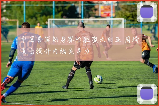 中国男篮热身赛险胜澳大利亚 周琦复出提升内线竞争力