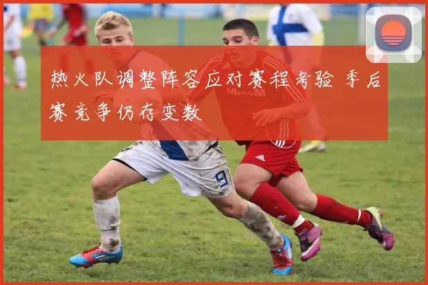 热火队调整阵容应对赛程考验 季后赛竞争仍存变数