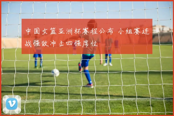 中国女篮亚洲杯赛程公布 小组赛连战强敌冲击四强席位