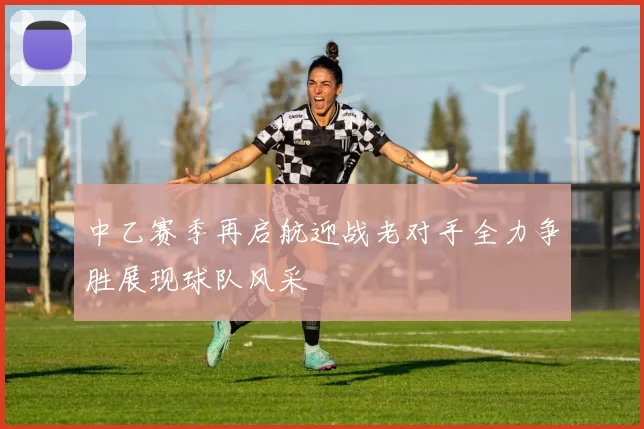 中乙赛季再启航迎战老对手全力争胜展现球队风采