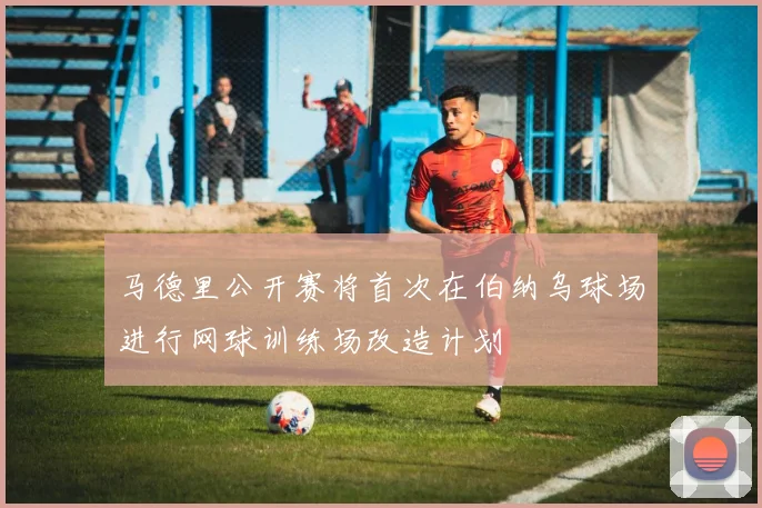 马德里公开赛将首次在伯纳乌球场进行网球训练场改造计划