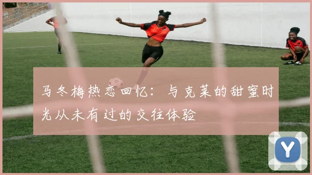 马冬梅热恋回忆：与克莱的甜蜜时光从未有过的交往体验