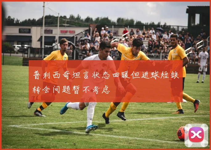 普利西奇坦言状态回暖但进球短缺转会问题暂不考虑