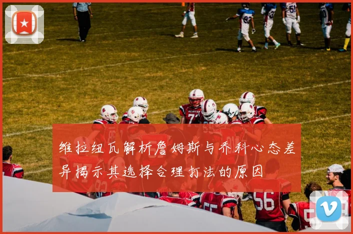 维拉纽瓦解析詹姆斯与乔科心态差异揭示其选择合理打法的原因