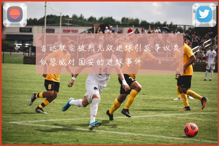 吉达联合被判无效进球引发争议类似蓉城对国安的进球事件