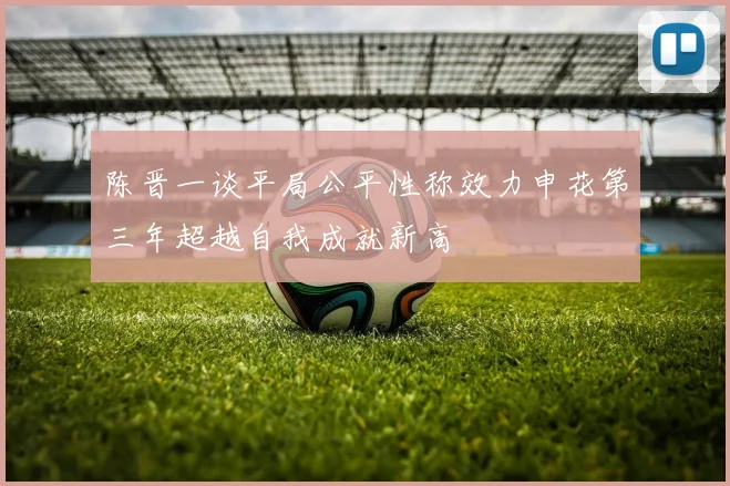 陈晋一谈平局公平性称效力申花第三年超越自我成就新高