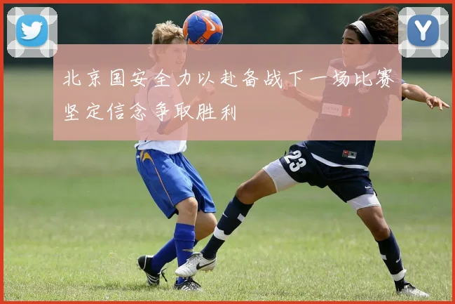 北京国安全力以赴备战下一场比赛坚定信念争取胜利