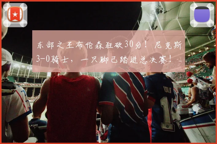 东部之王布伦森狂砍30分！尼克斯3-0骑士，一只脚已踏进总决赛！_季后赛_比赛_1