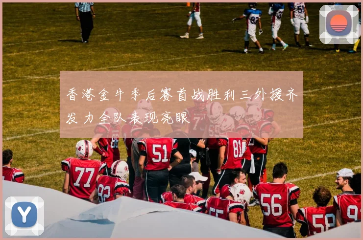 香港金牛季后赛首战胜利三外援齐发力全队表现亮眼