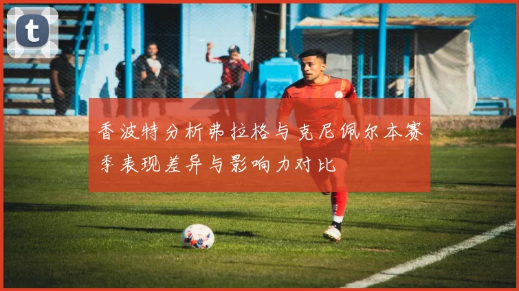 香波特分析弗拉格与克尼佩尔本赛季表现差异与影响力对比