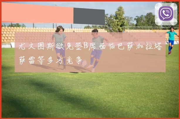 尤文图斯欲免签B席面临巴萨加拉塔萨雷等多方竞争