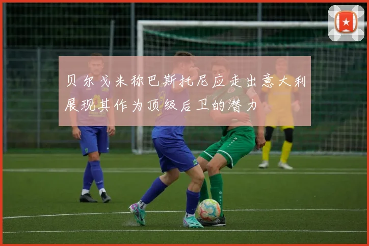 贝尔戈米称巴斯托尼应走出意大利展现其作为顶级后卫的潜力
